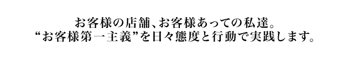 お客様の店舗、お客様あっての私達。“お客様第一主義”を日々態度と行動で実践します。